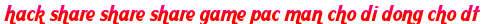 hack share share share game pac man cho di dong cho dt moi